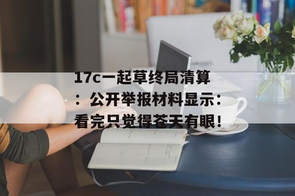 17c一起草终局清算：公开举报材料显示：看完只觉得苍天有眼！