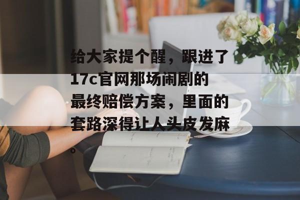 给大家提个醒，跟进了17c官网那场闹剧的最终赔偿方案，里面的套路深得让人头皮发麻。