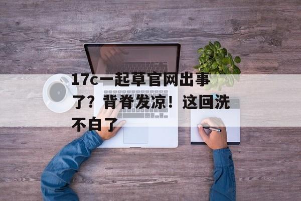 17c一起草官网出事了？背脊发凉！这回洗不白了