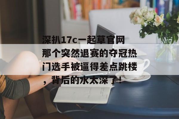 深扒17c一起草官网那个突然退赛的夺冠热门选手被逼得差点跳楼，背后的水太深了！