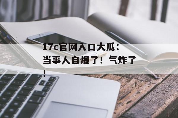 17c官网入口大瓜：当事人自爆了！气炸了！