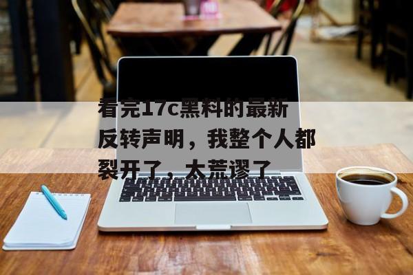 看完17c黑料的最新反转声明，我整个人都裂开了，太荒谬了