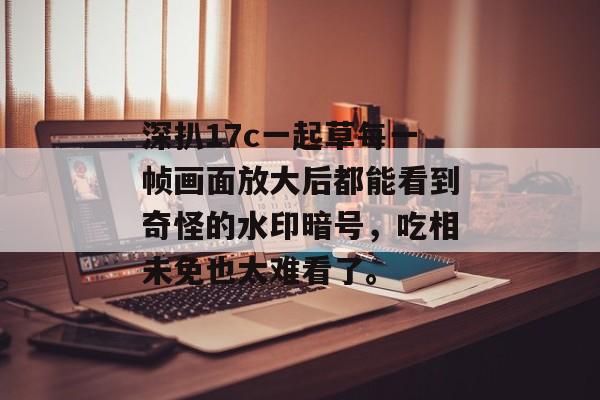 深扒17c一起草每一帧画面放大后都能看到奇怪的水印暗号，吃相未免也太难看了。
