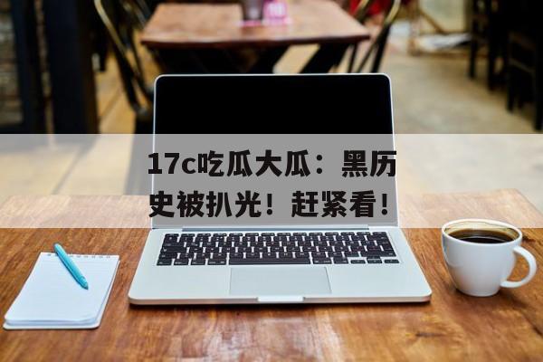 17c吃瓜大瓜：黑历史被扒光！赶紧看！