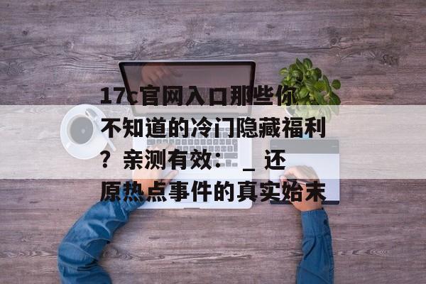 17c官网入口那些你不知道的冷门隐藏福利?亲测有效: _ 还原热点事件的真实始末 17c官网入口那些你不知道的冷门隐藏福利?亲测有效: _ 还原热点事件的真实始末