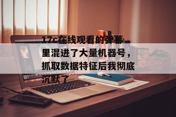 17c在线观看的弹幕里混进了大量机器号，抓取数据特征后我彻底沉默了