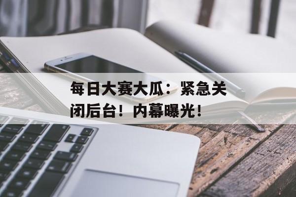 每日大赛大瓜：紧急关闭后台！内幕曝光！