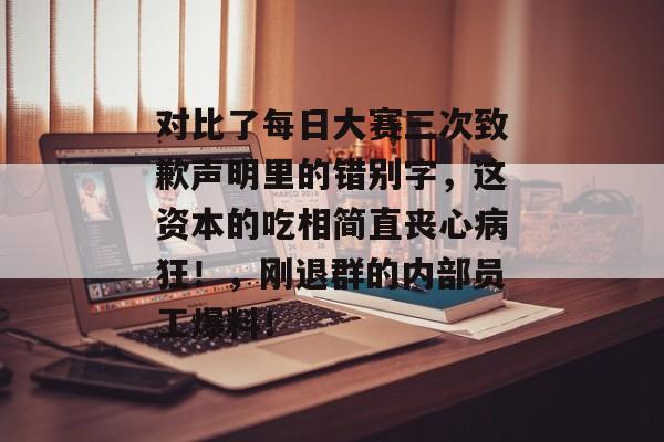 对比了每日大赛三次致歉声明里的错别字，这资本的吃相简直丧心病狂！，刚退群的内部员工爆料！