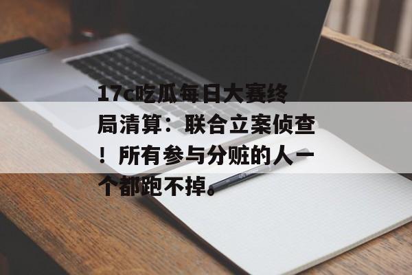 17c吃瓜每日大赛终局清算：联合立案侦查！所有参与分赃的人一个都跑不掉。