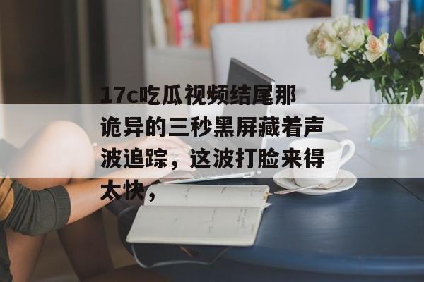 17c吃瓜视频结尾那诡异的三秒黑屏藏着声波追踪，这波打脸来得太快，