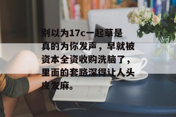 别以为17c一起草是真的为你发声，早就被资本全资收购洗脑了，里面的套路深得让人头皮发麻。