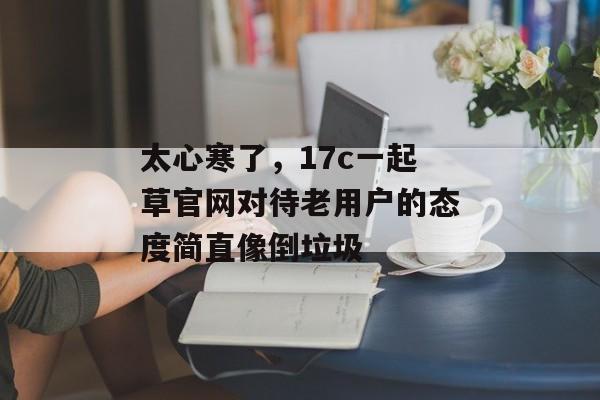太心寒了，17c一起草官网对待老用户的态度简直像倒垃圾