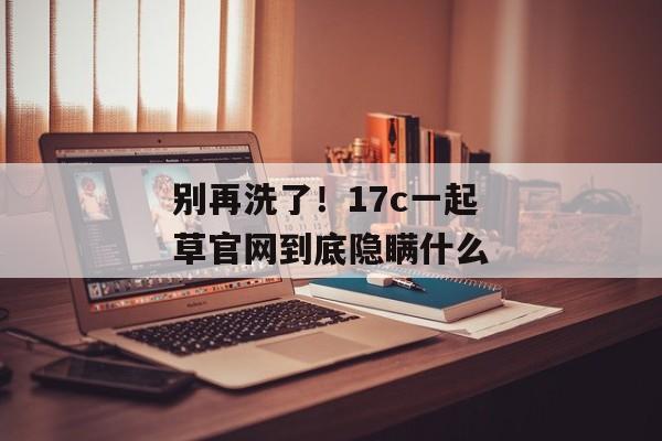 别再洗了！17c一起草官网到底隐瞒什么