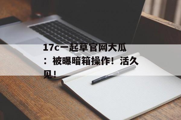 17c一起草官网大瓜：被曝暗箱操作！活久见！