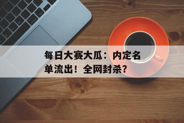 每日大赛大瓜：内定名单流出！全网封杀？