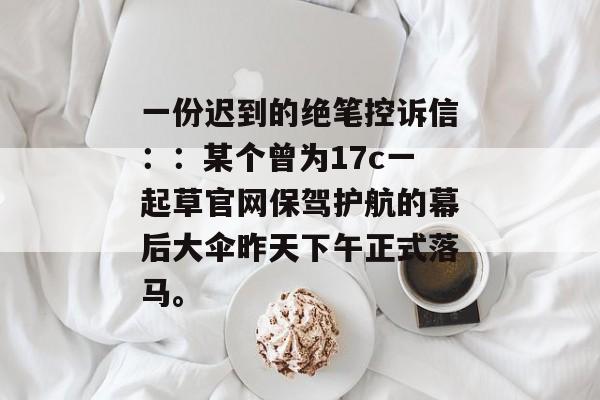 一份迟到的绝笔控诉信：：某个曾为17c一起草官网保驾护航的幕后大伞昨天下午正式落马。
