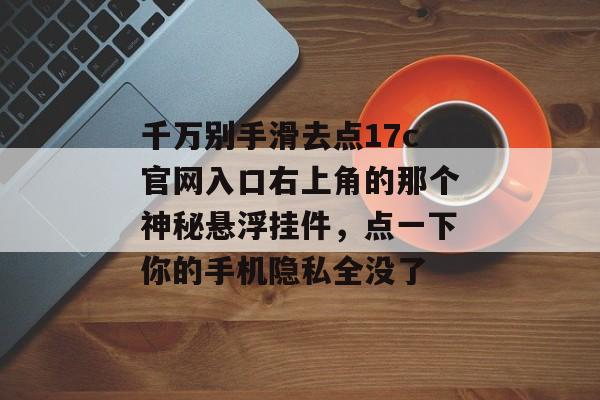 千万别手滑去点17c官网入口右上角的那个神秘悬浮挂件，点一下你的手机隐私全没了