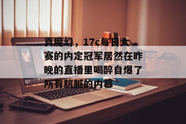 真魔幻，17c每日大赛的内定冠军居然在昨晚的直播里喝醉自爆了所有肮脏的内幕