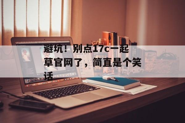 避坑！别点17c一起草官网了，简直是个笑话