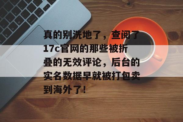 真的别洗地了，查阅了17c官网的那些被折叠的无效评论，后台的实名数据早就被打包卖到海外了！
