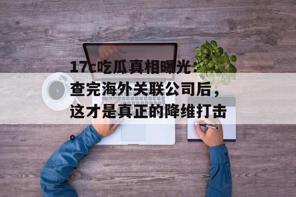 17c吃瓜真相曝光：查完海外关联公司后，这才是真正的降维打击。