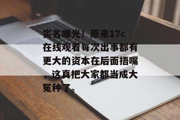 实名曝光！原来17c在线观看每次出事都有更大的资本在后面捂嘴，这真把大家都当成大冤种了。