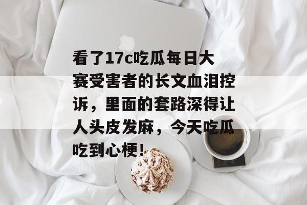 看了17c吃瓜每日大赛受害者的长文血泪控诉，里面的套路深得让人头皮发麻，今天吃瓜吃到心梗！