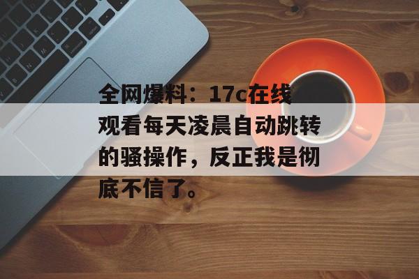 全网爆料：17c在线观看每天凌晨自动跳转的骚操作，反正我是彻底不信了。