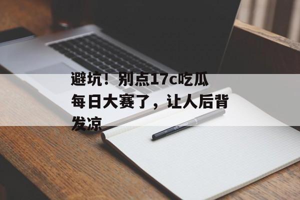 避坑！别点17c吃瓜每日大赛了，让人后背发凉