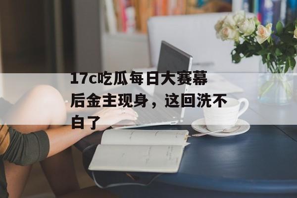 17c吃瓜每日大赛幕后金主现身，这回洗不白了