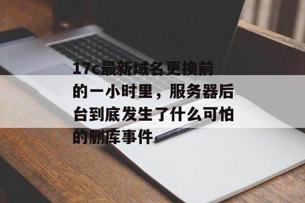 17c最新域名更换前的一小时里，服务器后台到底发生了什么可怕的删库事件