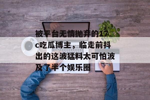 被平台无情抛弃的17c吃瓜博主，临走前抖出的这波猛料太可怕波及了半个娱乐圈
