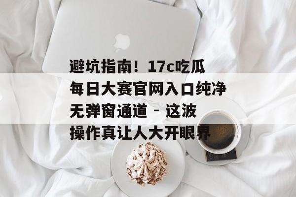 避坑指南！17c吃瓜每日大赛官网入口纯净无弹窗通道 - 这波操作真让人大开眼界