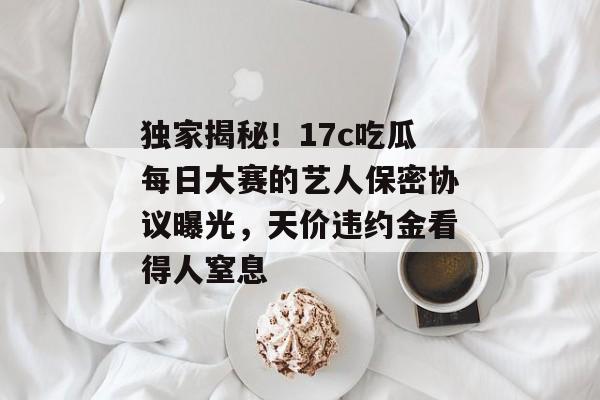 独家揭秘！17c吃瓜每日大赛的艺人保密协议曝光，天价违约金看得人窒息