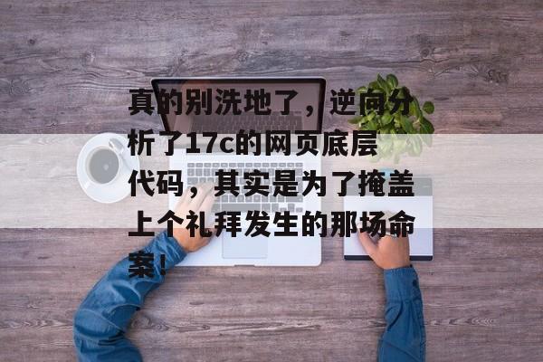 真的别洗地了，逆向分析了17c的网页底层代码，其实是为了掩盖上个礼拜发生的那场命案！