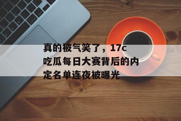 真的被气笑了，17c吃瓜每日大赛背后的内定名单连夜被曝光